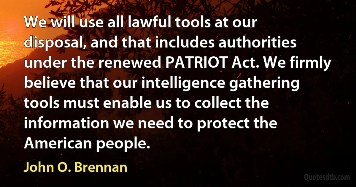 We will use all lawful tools at our disposal, and that includes authorities under the renewed PATRIOT Act. We firmly believe that our intelligence gathering tools must enable us to collect the information we need to protect the American people. (John O. Brennan)