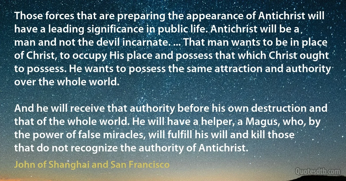 Those forces that are preparing the appearance of Antichrist will have a leading significance in public life. Antichrist will be a man and not the devil incarnate. ... That man wants to be in place of Christ, to occupy His place and possess that which Christ ought to possess. He wants to possess the same attraction and authority over the whole world.

And he will receive that authority before his own destruction and that of the whole world. He will have a helper, a Magus, who, by the power of false miracles, will fulfill his will and kill those that do not recognize the authority of Antichrist. (John of Shanghai and San Francisco)