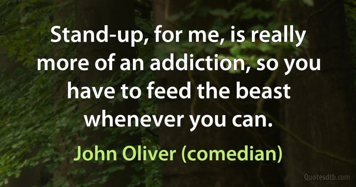 Stand-up, for me, is really more of an addiction, so you have to feed the beast whenever you can. (John Oliver (comedian))