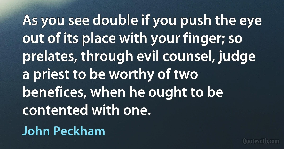 As you see double if you push the eye out of its place with your finger; so prelates, through evil counsel, judge a priest to be worthy of two benefices, when he ought to be contented with one. (John Peckham)