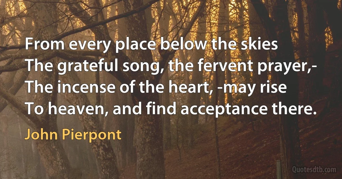 From every place below the skies
The grateful song, the fervent prayer,-
The incense of the heart, -may rise
To heaven, and find acceptance there. (John Pierpont)