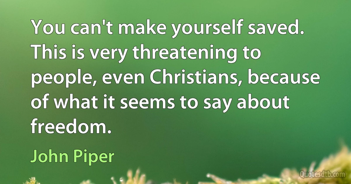 You can't make yourself saved. This is very threatening to people, even Christians, because of what it seems to say about freedom. (John Piper)