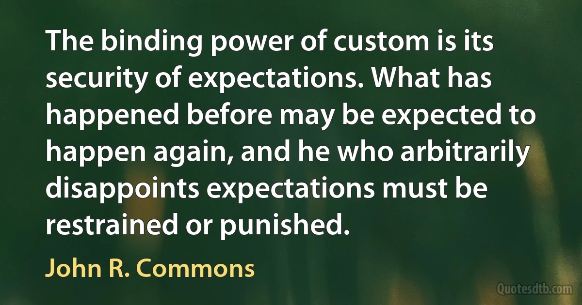 The binding power of custom is its security of expectations. What has happened before may be expected to happen again, and he who arbitrarily disappoints expectations must be restrained or punished. (John R. Commons)