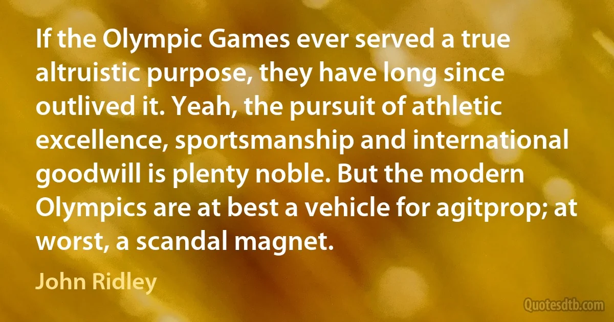 If the Olympic Games ever served a true altruistic purpose, they have long since outlived it. Yeah, the pursuit of athletic excellence, sportsmanship and international goodwill is plenty noble. But the modern Olympics are at best a vehicle for agitprop; at worst, a scandal magnet. (John Ridley)