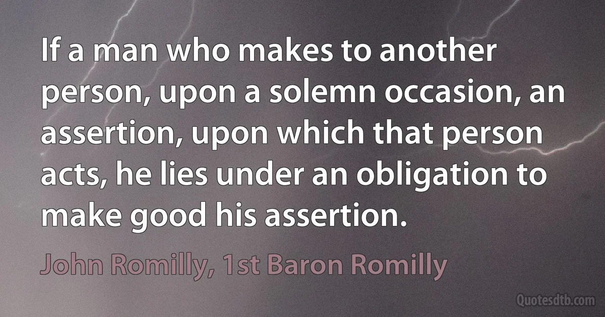 If a man who makes to another person, upon a solemn occasion, an assertion, upon which that person acts, he lies under an obligation to make good his assertion. (John Romilly, 1st Baron Romilly)