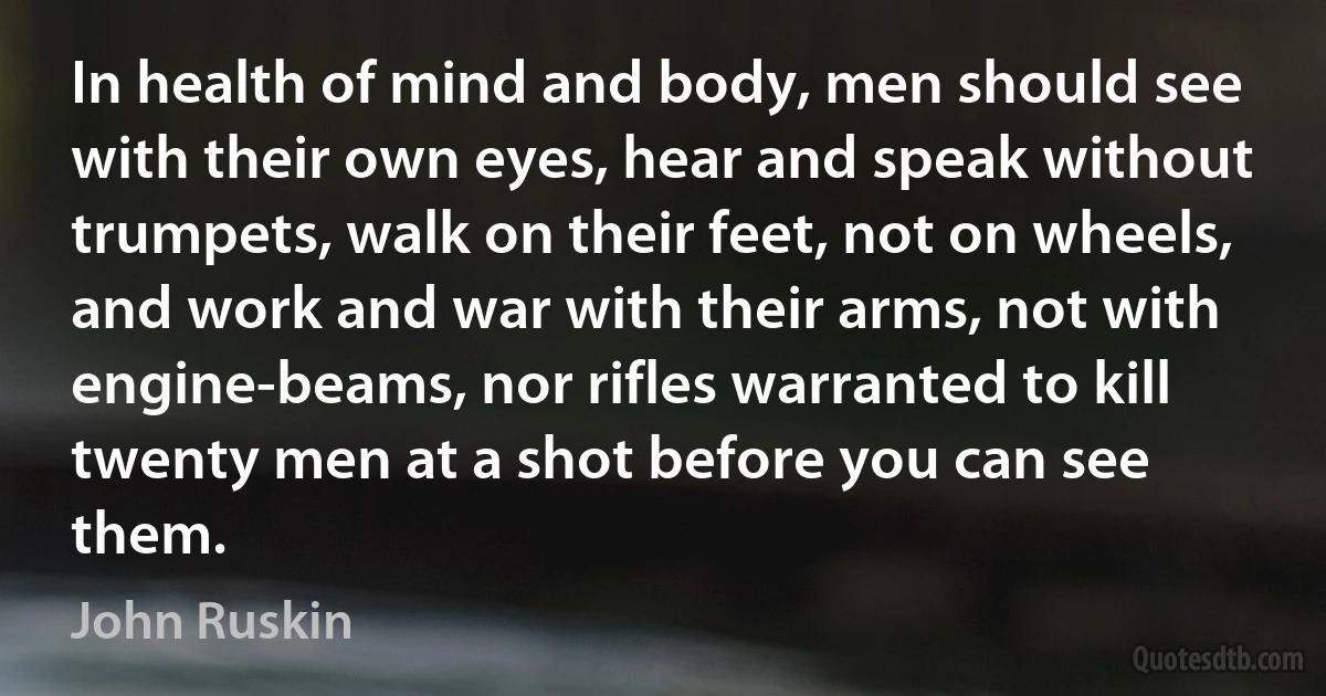 In health of mind and body, men should see with their own eyes, hear and speak without trumpets, walk on their feet, not on wheels, and work and war with their arms, not with engine-beams, nor rifles warranted to kill twenty men at a shot before you can see them. (John Ruskin)