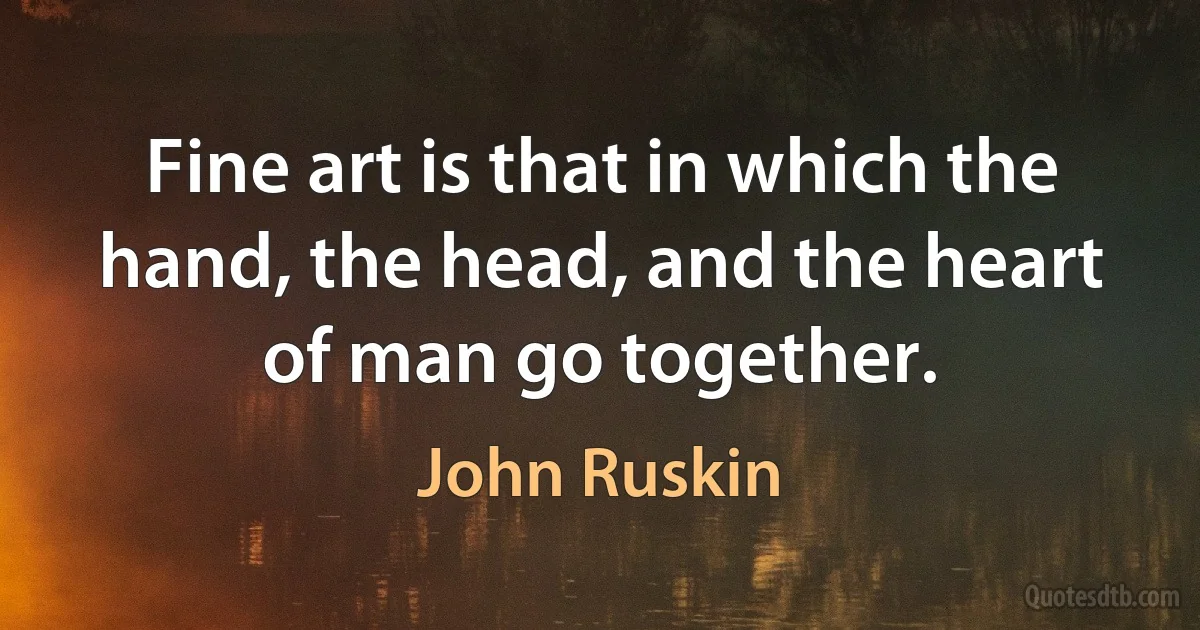 Fine art is that in which the hand, the head, and the heart of man go together. (John Ruskin)