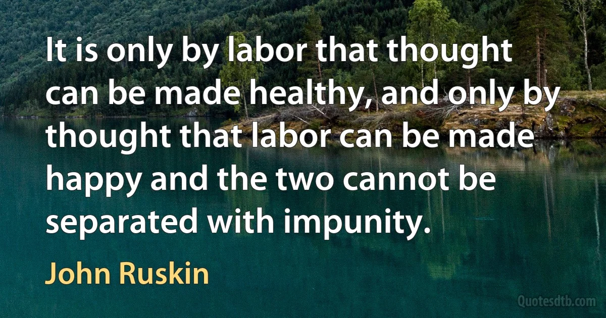 It is only by labor that thought can be made healthy, and only by thought that labor can be made happy and the two cannot be separated with impunity. (John Ruskin)