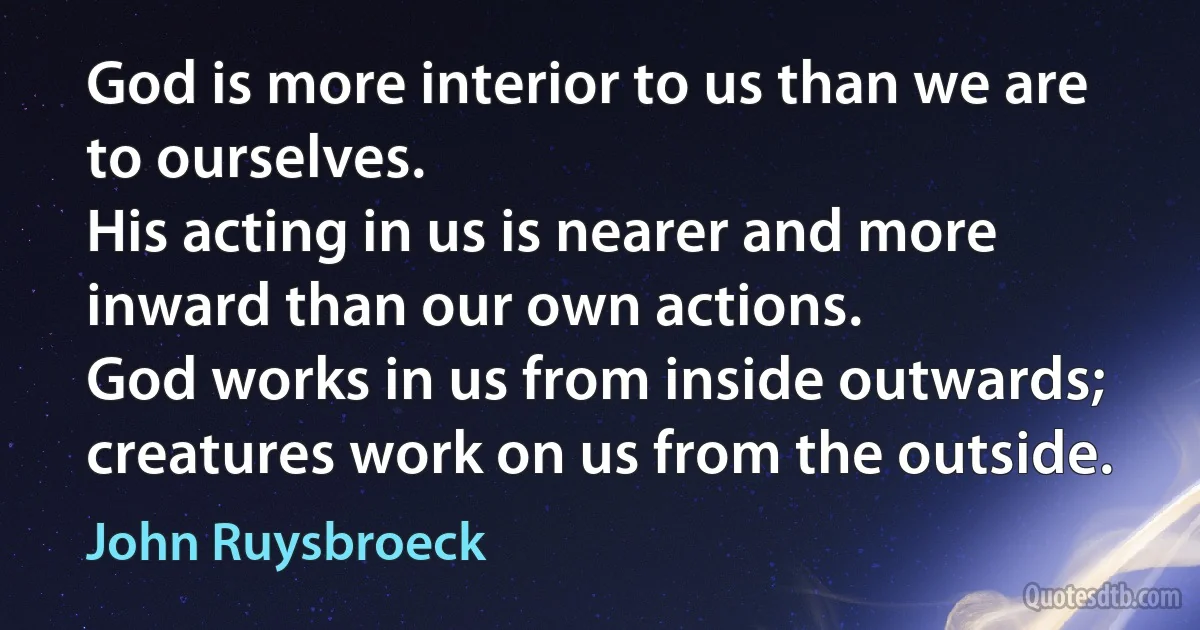 God is more interior to us than we are to ourselves.
His acting in us is nearer and more inward than our own actions.
God works in us from inside outwards;
creatures work on us from the outside. (John Ruysbroeck)