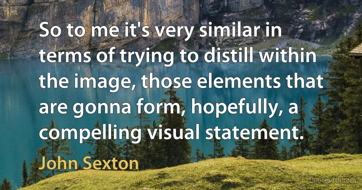 So to me it's very similar in terms of trying to distill within the image, those elements that are gonna form, hopefully, a compelling visual statement. (John Sexton)