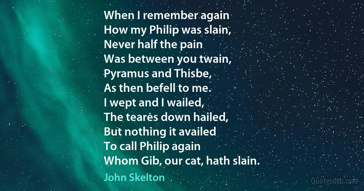 When I remember again
How my Philip was slain,
Never half the pain
Was between you twain,
Pyramus and Thisbe,
As then befell to me.
I wept and I wailed,
The tearės down hailed,
But nothing it availed
To call Philip again
Whom Gib, our cat, hath slain. (John Skelton)