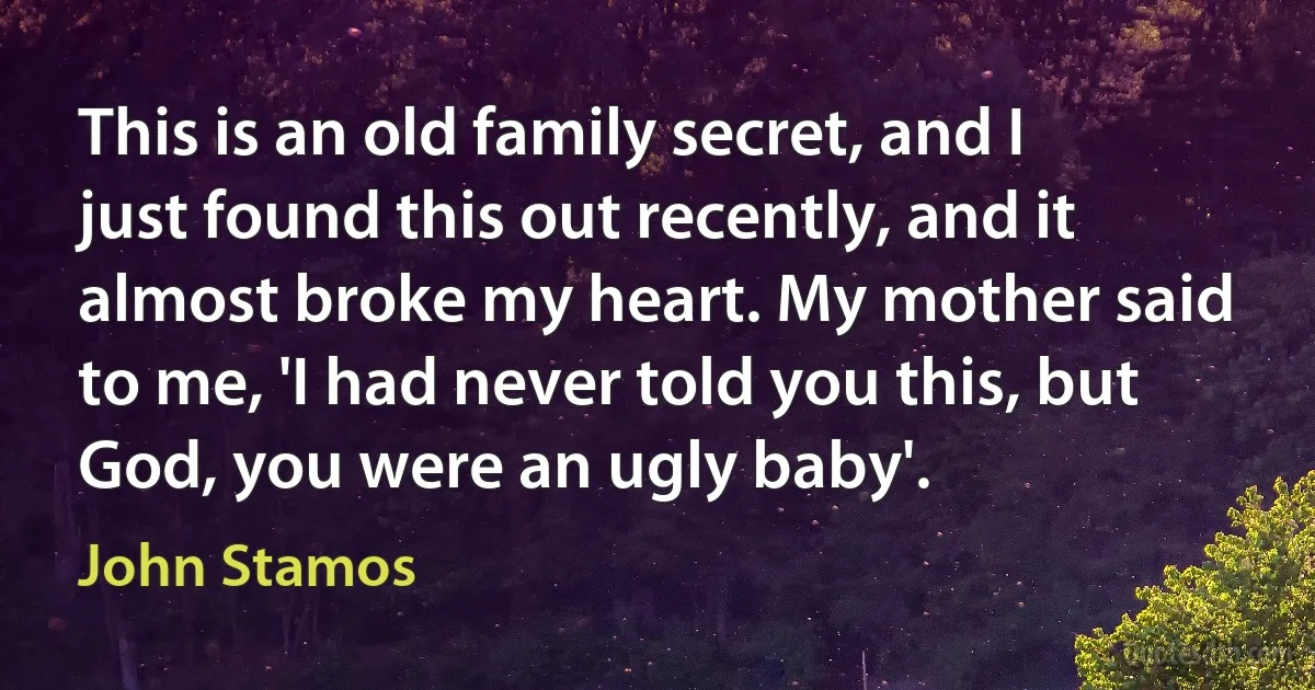 This is an old family secret, and I just found this out recently, and it almost broke my heart. My mother said to me, 'I had never told you this, but God, you were an ugly baby'. (John Stamos)