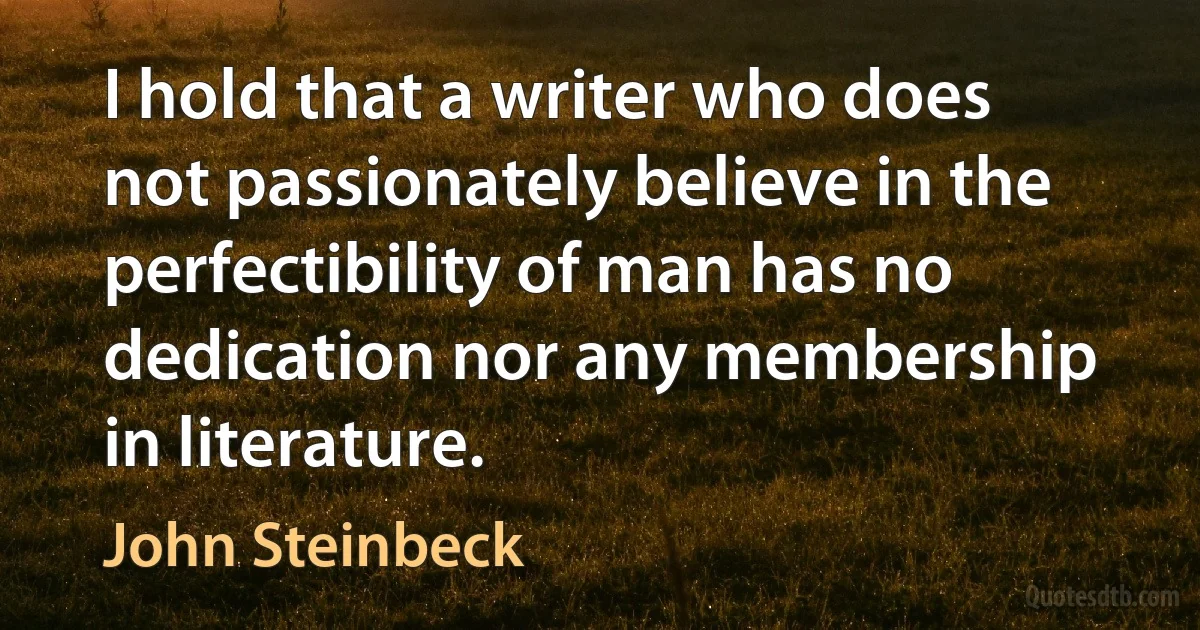 I hold that a writer who does not passionately believe in the perfectibility of man has no dedication nor any membership in literature. (John Steinbeck)