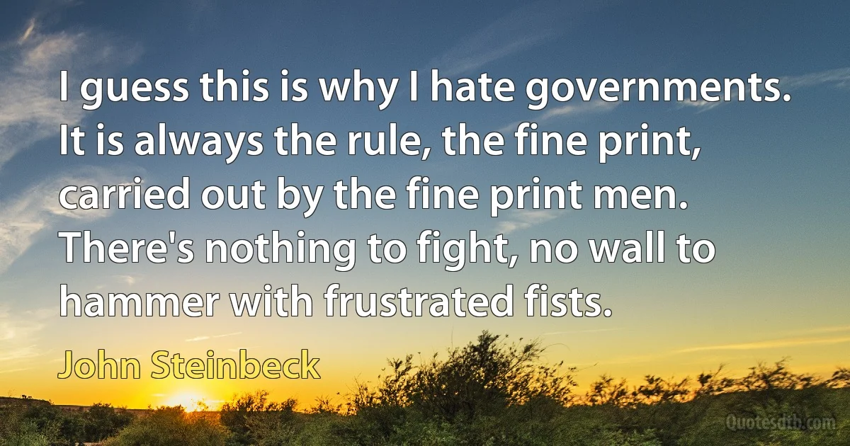 I guess this is why I hate governments. It is always the rule, the fine print, carried out by the fine print men. There's nothing to fight, no wall to hammer with frustrated fists. (John Steinbeck)