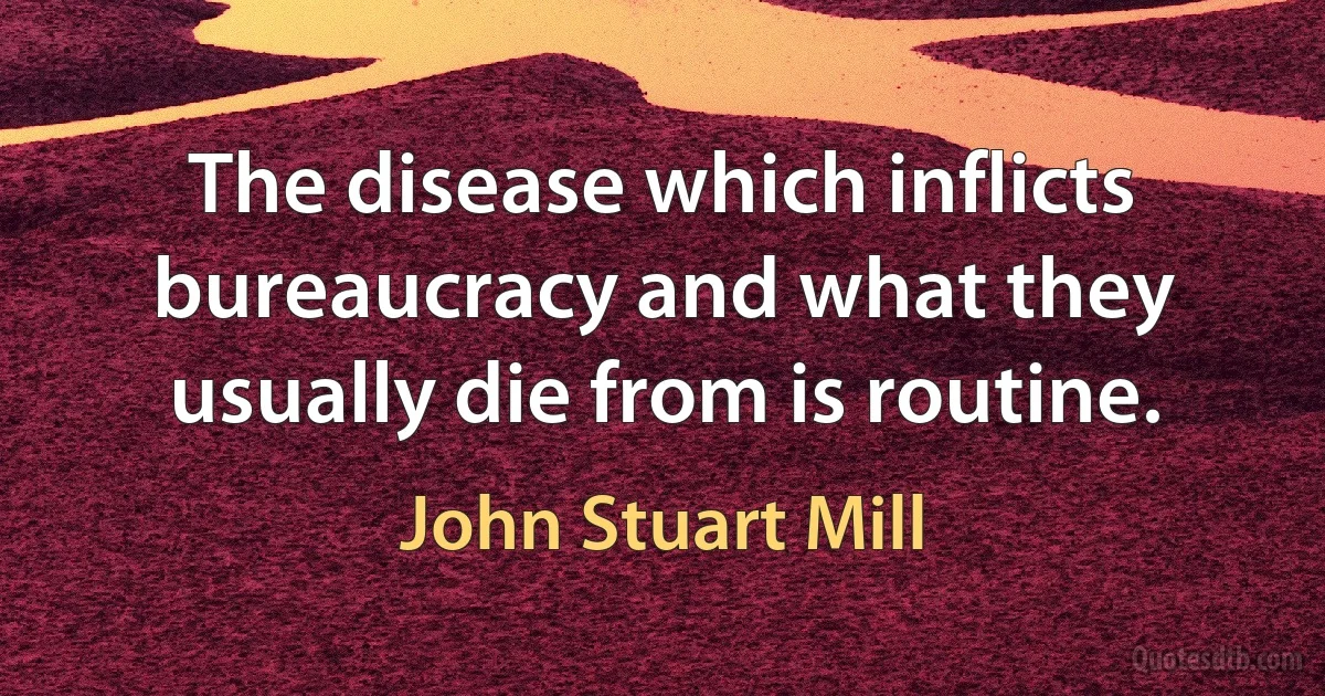 The disease which inflicts bureaucracy and what they usually die from is routine. (John Stuart Mill)