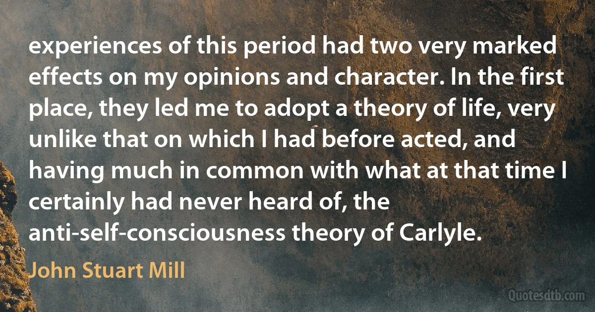 experiences of this period had two very marked effects on my opinions and character. In the first place, they led me to adopt a theory of life, very unlike that on which I had before acted, and having much in common with what at that time I certainly had never heard of, the anti-self-consciousness theory of Carlyle. (John Stuart Mill)