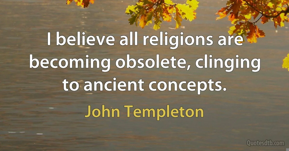 I believe all religions are becoming obsolete, clinging to ancient concepts. (John Templeton)