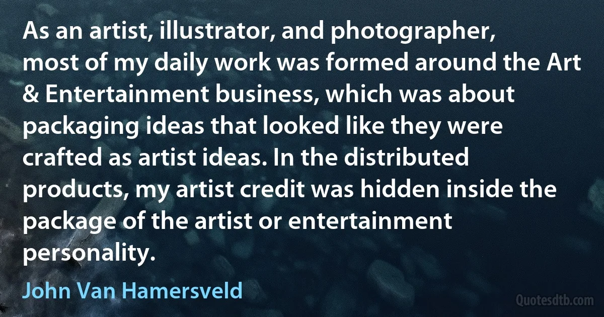 As an artist, illustrator, and photographer, most of my daily work was formed around the Art & Entertainment business, which was about packaging ideas that looked like they were crafted as artist ideas. In the distributed products, my artist credit was hidden inside the package of the artist or entertainment personality. (John Van Hamersveld)