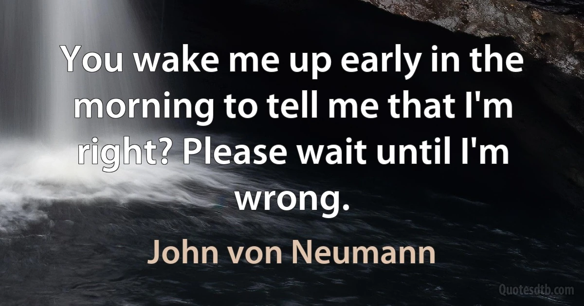 You wake me up early in the morning to tell me that I'm right? Please wait until I'm wrong. (John von Neumann)