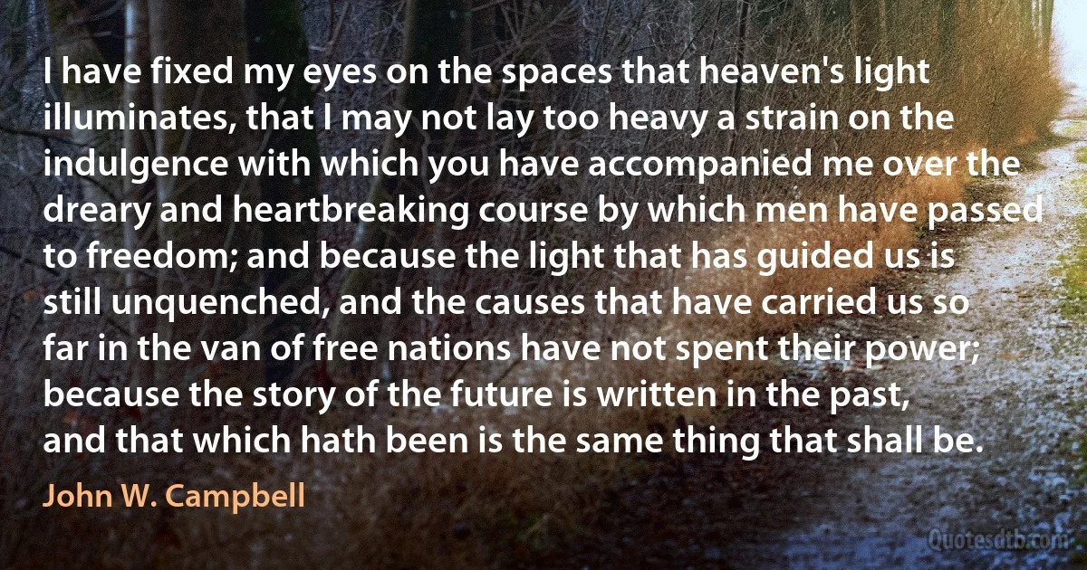 I have fixed my eyes on the spaces that heaven's light illuminates, that I may not lay too heavy a strain on the indulgence with which you have accompanied me over the dreary and heartbreaking course by which men have passed to freedom; and because the light that has guided us is still unquenched, and the causes that have carried us so far in the van of free nations have not spent their power; because the story of the future is written in the past, and that which hath been is the same thing that shall be. (John W. Campbell)