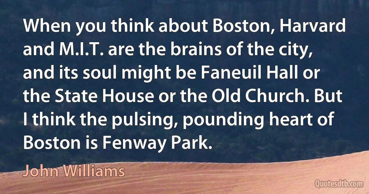 When you think about Boston, Harvard and M.I.T. are the brains of the city, and its soul might be Faneuil Hall or the State House or the Old Church. But I think the pulsing, pounding heart of Boston is Fenway Park. (John Williams)