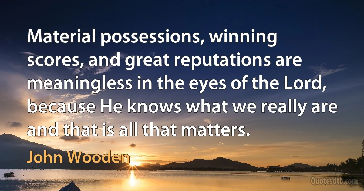 Material possessions, winning scores, and great reputations are meaningless in the eyes of the Lord, because He knows what we really are and that is all that matters. (John Wooden)