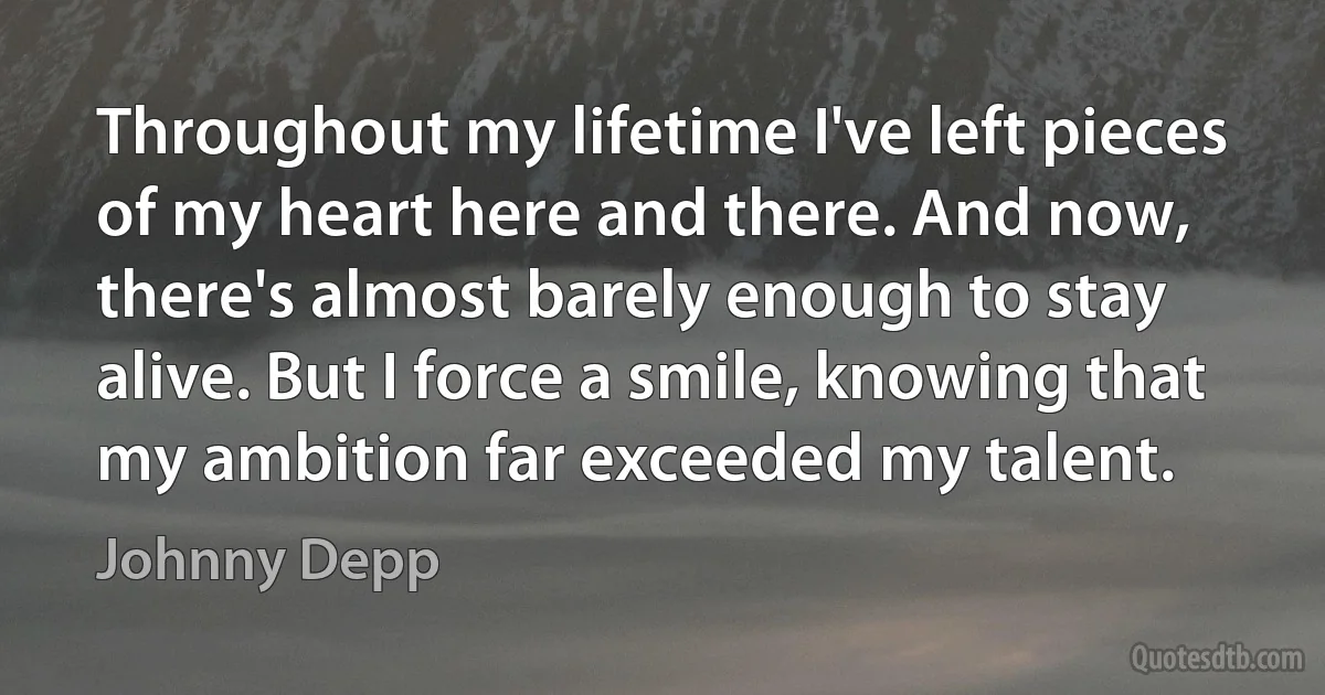 Throughout my lifetime I've left pieces of my heart here and there. And now, there's almost barely enough to stay alive. But I force a smile, knowing that my ambition far exceeded my talent. (Johnny Depp)