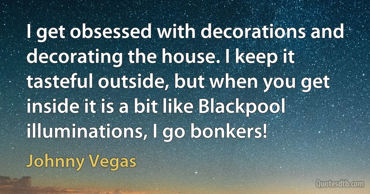 I get obsessed with decorations and decorating the house. I keep it tasteful outside, but when you get inside it is a bit like Blackpool illuminations, I go bonkers! (Johnny Vegas)