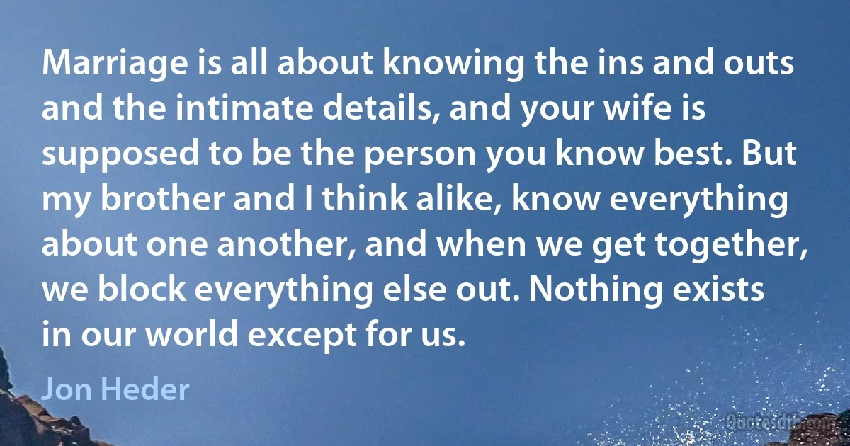 Marriage is all about knowing the ins and outs and the intimate details, and your wife is supposed to be the person you know best. But my brother and I think alike, know everything about one another, and when we get together, we block everything else out. Nothing exists in our world except for us. (Jon Heder)