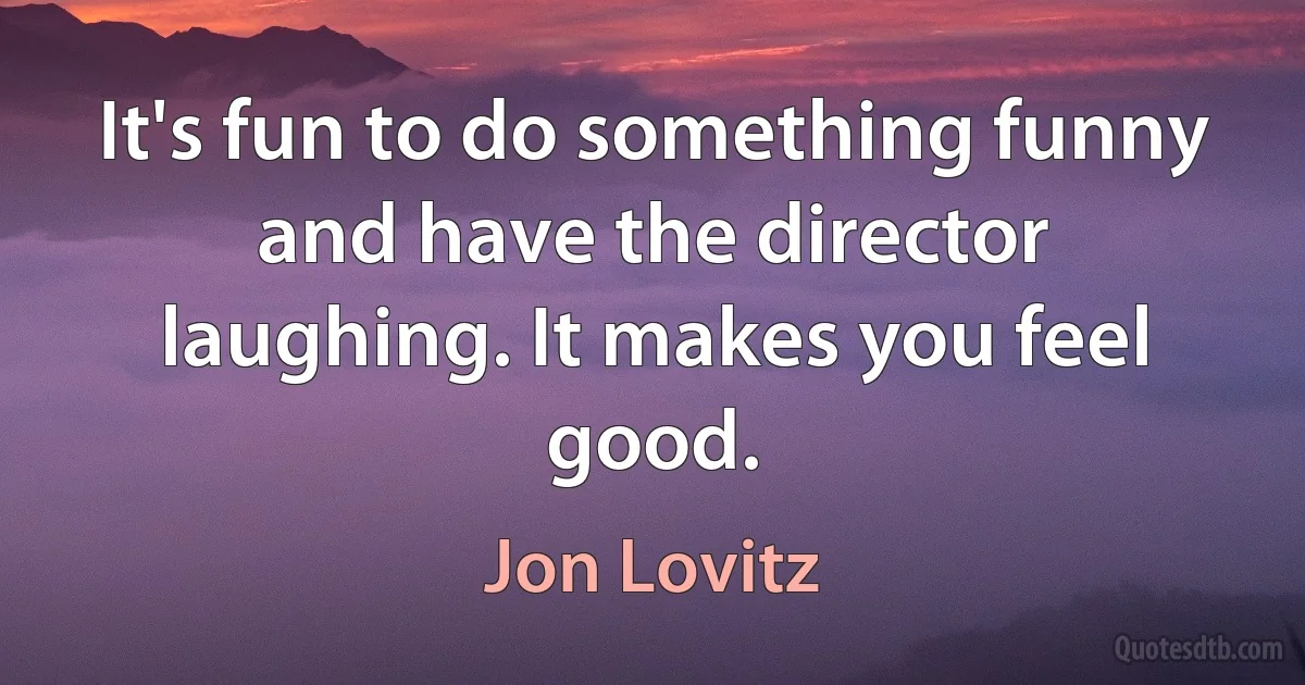 It's fun to do something funny and have the director laughing. It makes you feel good. (Jon Lovitz)