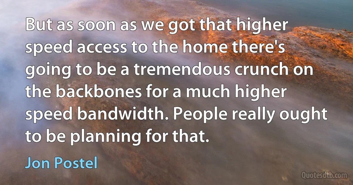 But as soon as we got that higher speed access to the home there's going to be a tremendous crunch on the backbones for a much higher speed bandwidth. People really ought to be planning for that. (Jon Postel)