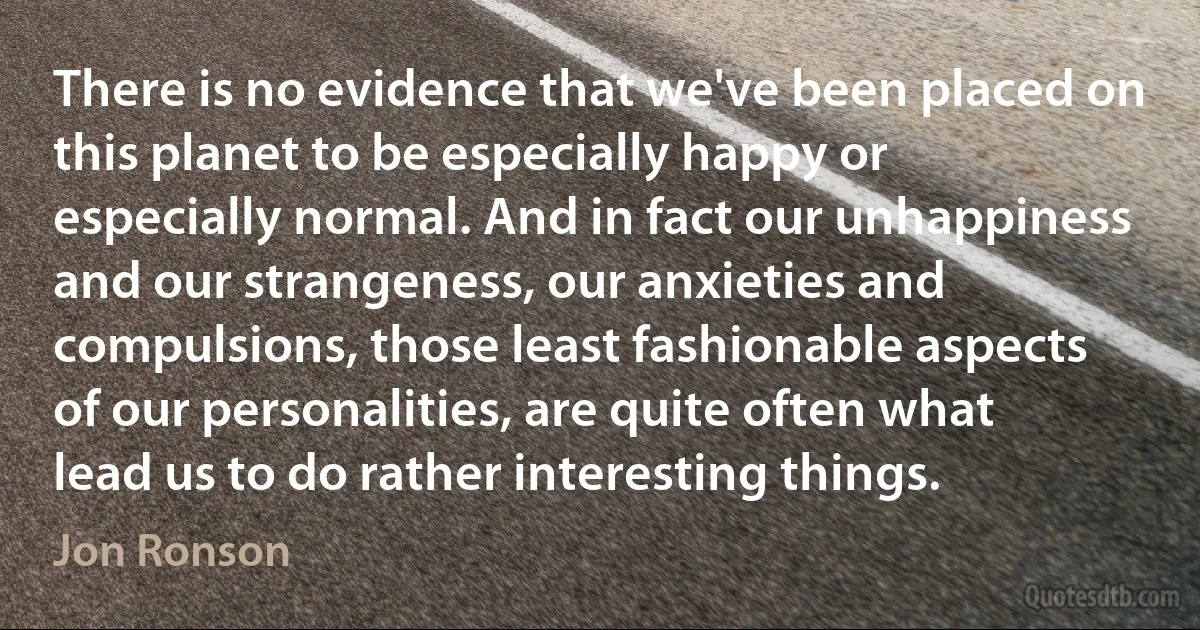 There is no evidence that we've been placed on this planet to be especially happy or especially normal. And in fact our unhappiness and our strangeness, our anxieties and compulsions, those least fashionable aspects of our personalities, are quite often what lead us to do rather interesting things. (Jon Ronson)