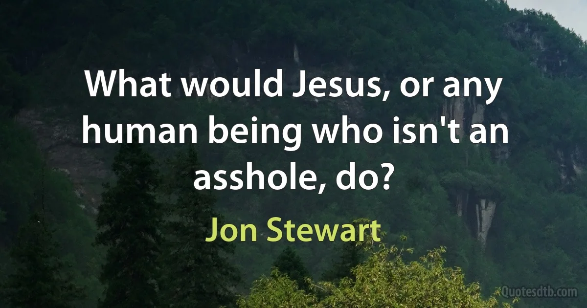 What would Jesus, or any human being who isn't an asshole, do? (Jon Stewart)