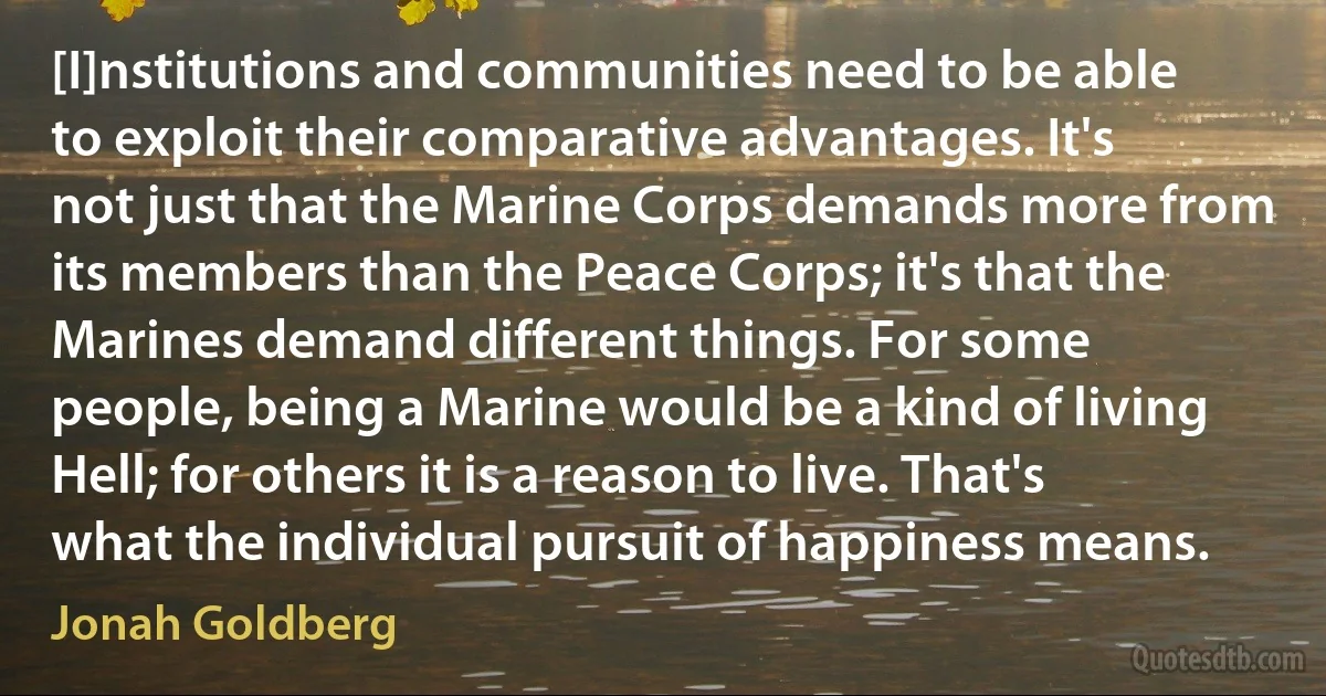 [I]nstitutions and communities need to be able to exploit their comparative advantages. It's not just that the Marine Corps demands more from its members than the Peace Corps; it's that the Marines demand different things. For some people, being a Marine would be a kind of living Hell; for others it is a reason to live. That's what the individual pursuit of happiness means. (Jonah Goldberg)