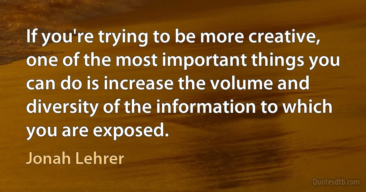 If you're trying to be more creative, one of the most important things you can do is increase the volume and diversity of the information to which you are exposed. (Jonah Lehrer)