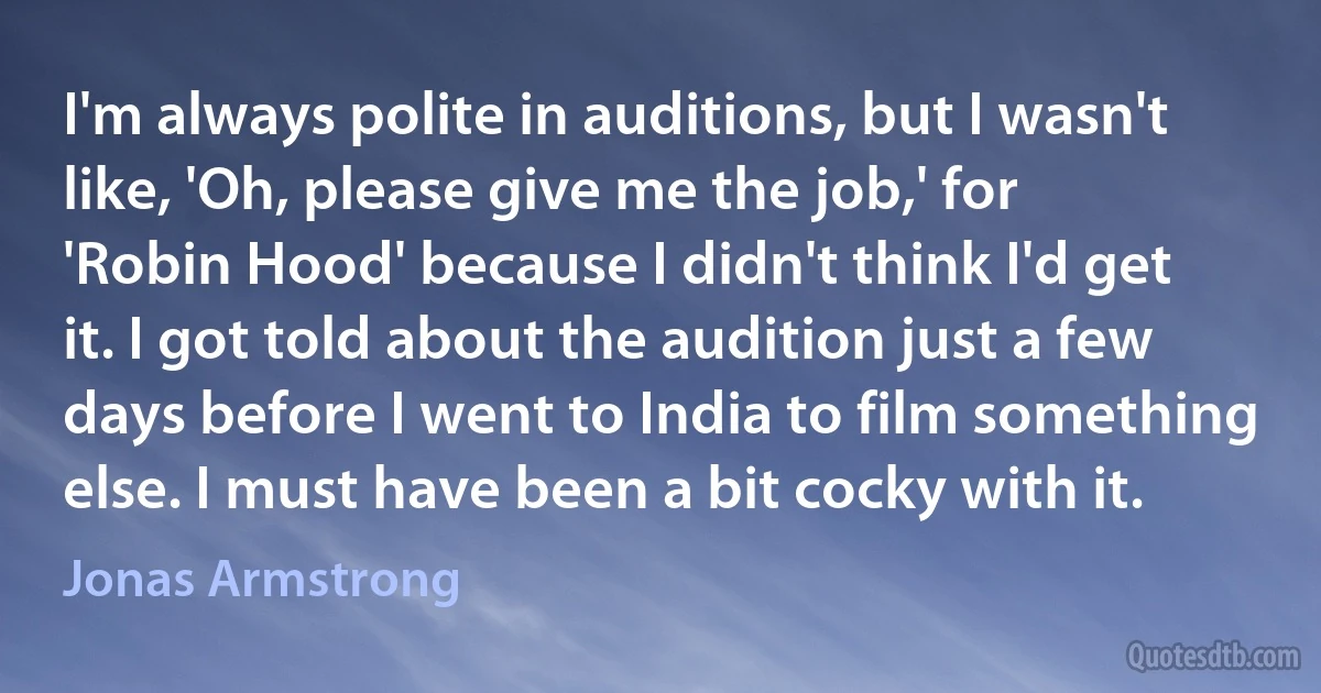 I'm always polite in auditions, but I wasn't like, 'Oh, please give me the job,' for 'Robin Hood' because I didn't think I'd get it. I got told about the audition just a few days before I went to India to film something else. I must have been a bit cocky with it. (Jonas Armstrong)