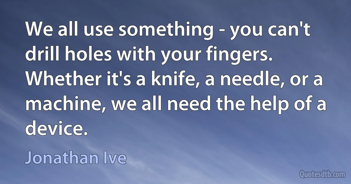 We all use something - you can't drill holes with your fingers. Whether it's a knife, a needle, or a machine, we all need the help of a device. (Jonathan Ive)