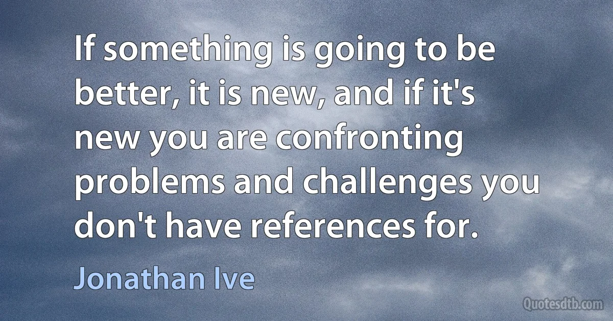 If something is going to be better, it is new, and if it's new you are confronting problems and challenges you don't have references for. (Jonathan Ive)