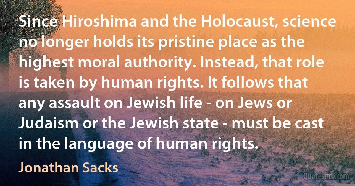 Since Hiroshima and the Holocaust, science no longer holds its pristine place as the highest moral authority. Instead, that role is taken by human rights. It follows that any assault on Jewish life - on Jews or Judaism or the Jewish state - must be cast in the language of human rights. (Jonathan Sacks)