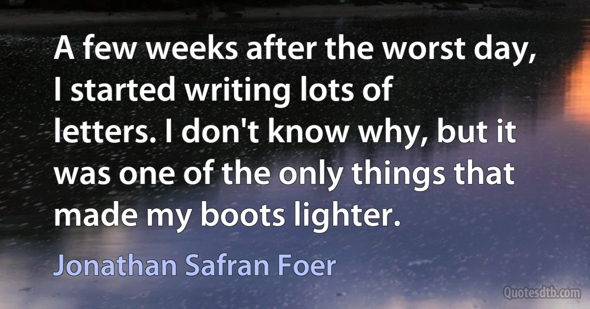 A few weeks after the worst day, I started writing lots of letters. I don't know why, but it was one of the only things that made my boots lighter. (Jonathan Safran Foer)