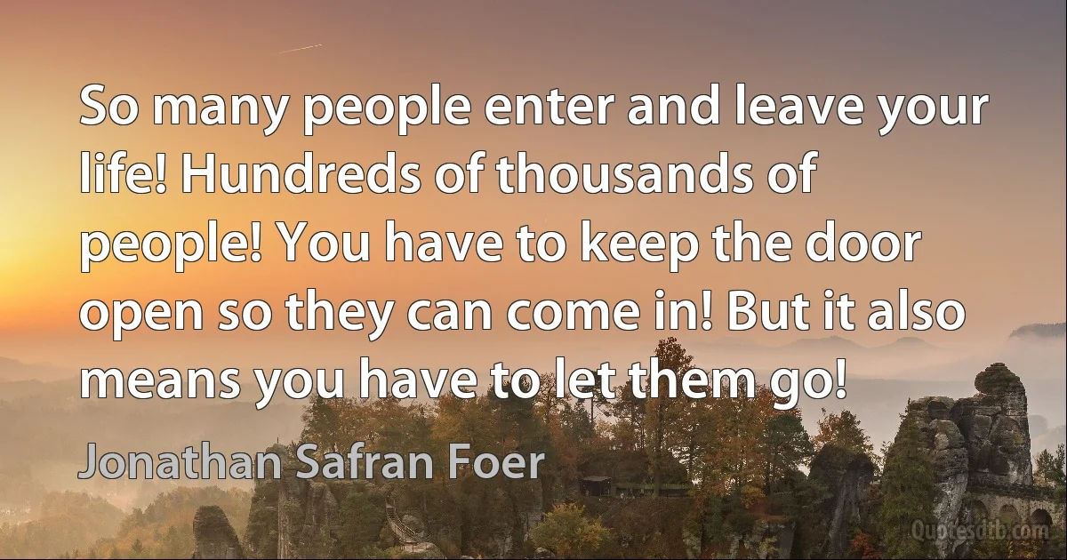 So many people enter and leave your life! Hundreds of thousands of people! You have to keep the door open so they can come in! But it also means you have to let them go! (Jonathan Safran Foer)