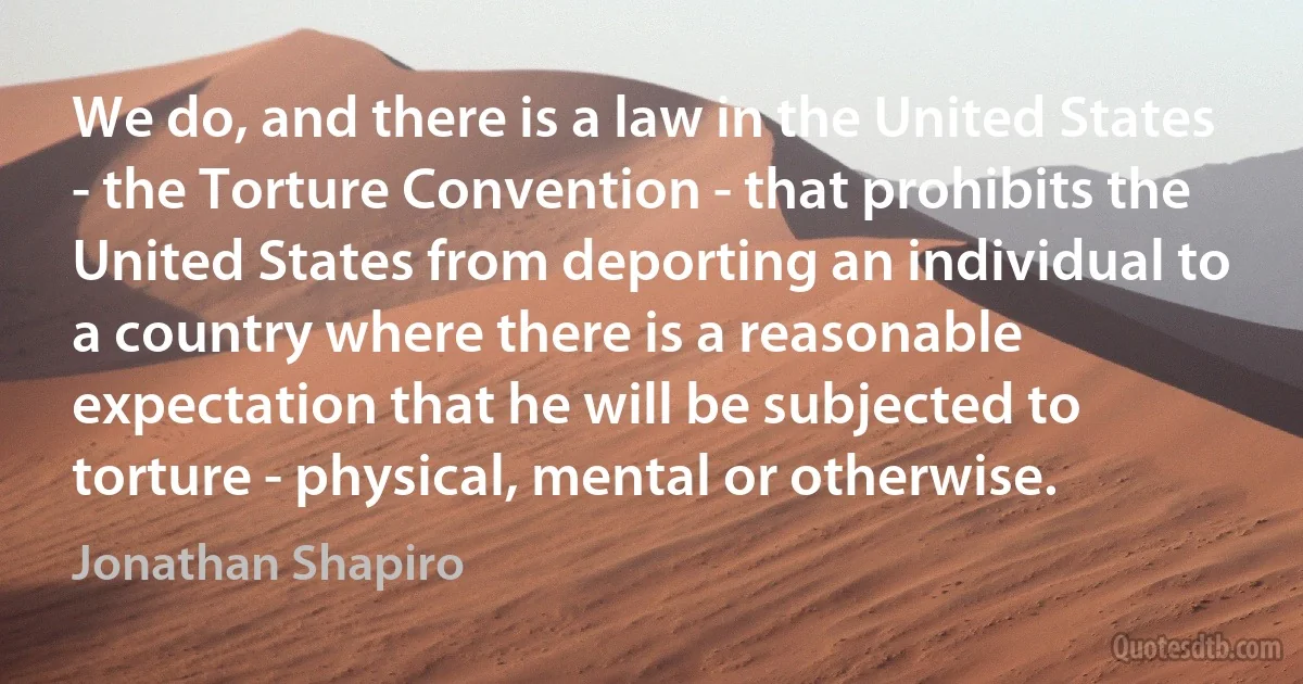 We do, and there is a law in the United States - the Torture Convention - that prohibits the United States from deporting an individual to a country where there is a reasonable expectation that he will be subjected to torture - physical, mental or otherwise. (Jonathan Shapiro)