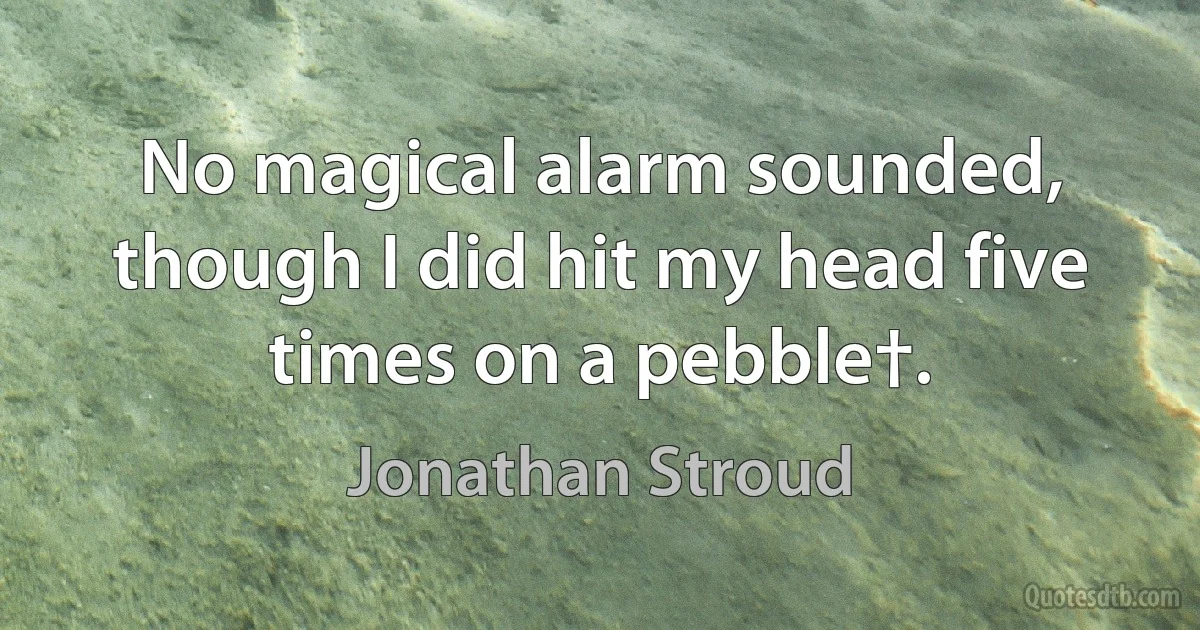 No magical alarm sounded, though I did hit my head five times on a pebble†. (Jonathan Stroud)