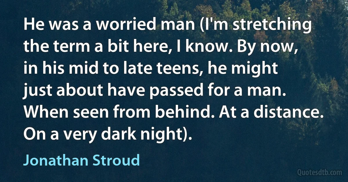 He was a worried man (I'm stretching the term a bit here, I know. By now, in his mid to late teens, he might just about have passed for a man. When seen from behind. At a distance. On a very dark night). (Jonathan Stroud)