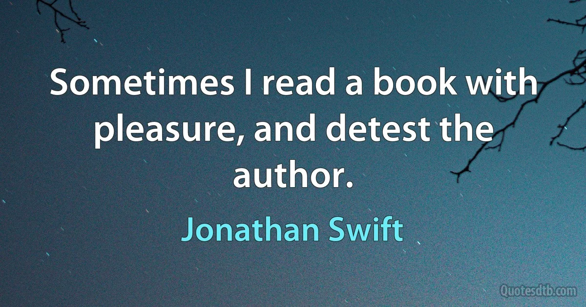 Sometimes I read a book with pleasure, and detest the author. (Jonathan Swift)