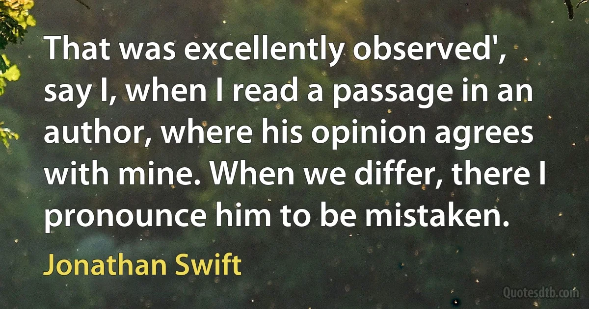 That was excellently observed', say I, when I read a passage in an author, where his opinion agrees with mine. When we differ, there I pronounce him to be mistaken. (Jonathan Swift)