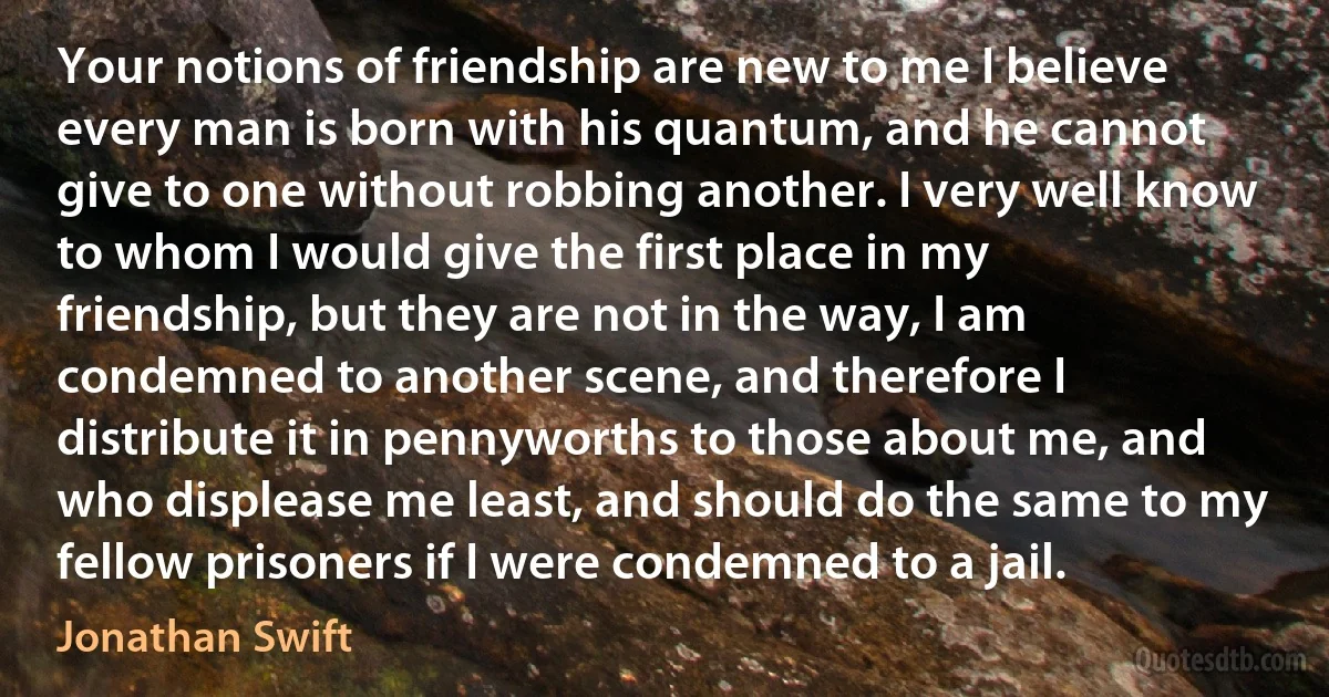 Your notions of friendship are new to me I believe every man is born with his quantum, and he cannot give to one without robbing another. I very well know to whom I would give the first place in my friendship, but they are not in the way, I am condemned to another scene, and therefore I distribute it in pennyworths to those about me, and who displease me least, and should do the same to my fellow prisoners if I were condemned to a jail. (Jonathan Swift)