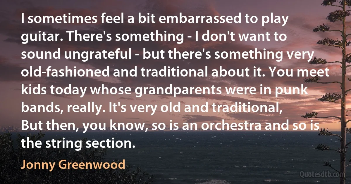 I sometimes feel a bit embarrassed to play guitar. There's something - I don't want to sound ungrateful - but there's something very old-fashioned and traditional about it. You meet kids today whose grandparents were in punk bands, really. It's very old and traditional, But then, you know, so is an orchestra and so is the string section. (Jonny Greenwood)