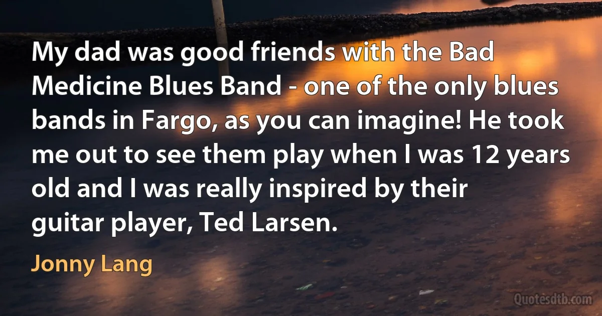 My dad was good friends with the Bad Medicine Blues Band - one of the only blues bands in Fargo, as you can imagine! He took me out to see them play when I was 12 years old and I was really inspired by their guitar player, Ted Larsen. (Jonny Lang)