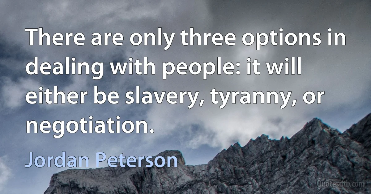 There are only three options in dealing with people: it will either be slavery, tyranny, or negotiation. (Jordan Peterson)